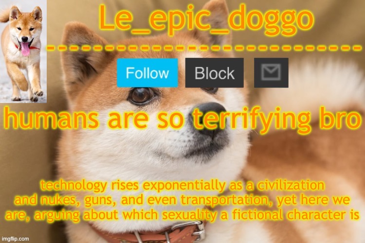epic doggo's temp back in old fashion | humans are so terrifying bro; technology rises exponentially as a civilization and nukes, guns, and even transportation, yet here we are, arguing about which sexuality a fictional character is | image tagged in epic doggo's temp back in old fashion | made w/ Imgflip meme maker