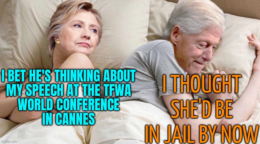 Hillary Clinton to headline TFWA World Conference in Cannes | I THOUGHT
SHE'D BE IN JAIL BY NOW; I BET HE'S THINKING ABOUT
MY SPEECH AT THE TFWA
WORLD CONFERENCE
IN CANNES | image tagged in hillary i bet he's thinking about,hillary clinton,bill clinton,scumbag europe,scumbag america,democrats | made w/ Imgflip meme maker