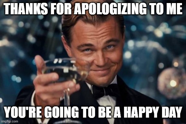 Are you apologizing to a happy day? | THANKS FOR APOLOGIZING TO ME; YOU'RE GOING TO BE A HAPPY DAY | image tagged in memes,leonardo dicaprio cheers,funny | made w/ Imgflip meme maker