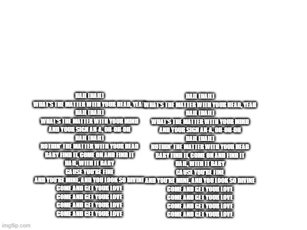 Hail (hail) What's the matter with your head, yeah Hail (hail) What's the matter with your mind And your sign an-a, oh-oh-oh Hai | HAIL (HAIL)
WHAT'S THE MATTER WITH YOUR HEAD, YEAH
HAIL (HAIL)
WHAT'S THE MATTER WITH YOUR MIND
AND YOUR SIGN AN-A, OH-OH-OH
HAIL (HAIL)
NOTHIN' THE MATTER WITH YOUR HEAD
BABY FIND IT, COME ON AND FIND IT
HAIL, WITH IT BABY
CAUSE YOU'RE FINE
AND YOU'RE MINE, AND YOU LOOK SO DIVINE

COME AND GET YOUR LOVE
COME AND GET YOUR LOVE
COME AND GET YOUR LOVE
COME AND GET YOUR LOVE; HAIL (HAIL)
WHAT'S THE MATTER WITH YOUR HEAD, YEAH
HAIL (HAIL)
WHAT'S THE MATTER WITH YOUR MIND
AND YOUR SIGN AN-A, OH-OH-OH
HAIL (HAIL)
NOTHIN' THE MATTER WITH YOUR HEAD
BABY FIND IT, COME ON AND FIND IT
HAIL, WITH IT BABY
CAUSE YOU'RE FINE
AND YOU'RE MINE, AND YOU LOOK SO DIVINE

COME AND GET YOUR LOVE
COME AND GET YOUR LOVE
COME AND GET YOUR LOVE
COME AND GET YOUR LOVE | made w/ Imgflip meme maker