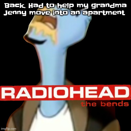 Gwuwh | Back. Had to help my grandma Jenny move into an apartment | image tagged in he gave radiohead | made w/ Imgflip meme maker