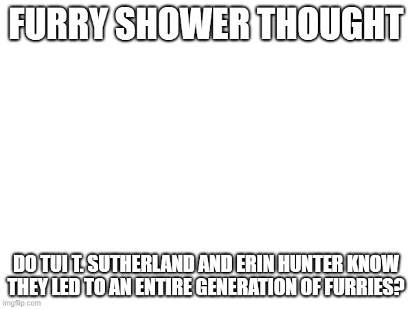 furry show thought | FURRY SHOWER THOUGHT; DO TUI T. SUTHERLAND AND ERIN HUNTER KNOW THEY LED TO AN ENTIRE GENERATION OF FURRIES? | image tagged in furry,shower thoughts | made w/ Imgflip meme maker