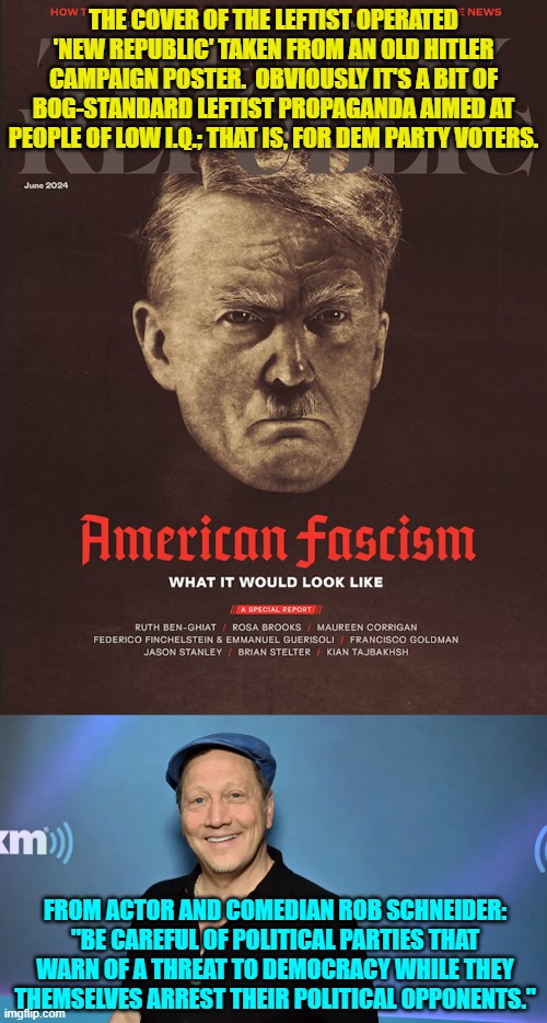 The Left warns the nation that Trump will do what they are already blatantly doing. | THE COVER OF THE LEFTIST OPERATED 'NEW REPUBLIC' TAKEN FROM AN OLD HITLER CAMPAIGN POSTER.  OBVIOUSLY IT'S A BIT OF BOG-STANDARD LEFTIST PROPAGANDA AIMED AT PEOPLE OF LOW I.Q.; THAT IS, FOR DEM PARTY VOTERS. FROM ACTOR AND COMEDIAN ROB SCHNEIDER: "BE CAREFUL OF POLITICAL PARTIES THAT WARN OF A THREAT TO DEMOCRACY WHILE THEY THEMSELVES ARREST THEIR POLITICAL OPPONENTS." | image tagged in yep | made w/ Imgflip meme maker