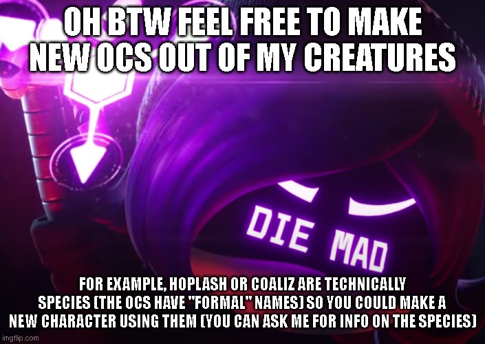 Die mad | OH BTW FEEL FREE TO MAKE NEW OCS OUT OF MY CREATURES; FOR EXAMPLE, HOPLASH OR COALIZ ARE TECHNICALLY SPECIES (THE OCS HAVE "FORMAL" NAMES) SO YOU COULD MAKE A NEW CHARACTER USING THEM (YOU CAN ASK ME FOR INFO ON THE SPECIES) | image tagged in die mad | made w/ Imgflip meme maker