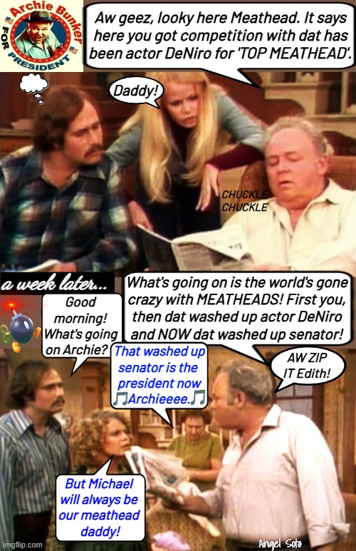 Archie Bunker compares meathead to DeNiro and Biden | Aw geez, looky here Meathead. It says
here you got competition with dat has
been actor DeNiro for 'TOP MEATHEAD'. Daddy! CHUCKLE
CHUCKLE; a week later... What's going on is the world's gone
crazy with MEATHEADS! First you,
then dat washed up actor DeNiro
and NOW dat washed up senator! Good morning!
What's going
on Archie? That washed up
senator is the 
president now
       Archieeee. AW ZIP
IT Edith! But Michael
will always be
our meathead
 daddy! Angel Soto | image tagged in archie reads newspaper to meathead about biden 1,joe biden,archie bunker,robert deniro,senator,actor | made w/ Imgflip meme maker
