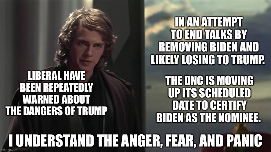 Anakin I understand | IN AN ATTEMPT TO END TALKS BY REMOVING BIDEN AND LIKELY LOSING TO TRUMP. LIBERAL HAVE BEEN REPEATEDLY WARNED ABOUT THE DANGERS OF TRUMP; THE DNC IS MOVING UP ITS SCHEDULED DATE TO CERTIFY BIDEN AS THE NOMINEE. I UNDERSTAND THE ANGER, FEAR, AND PANIC | image tagged in anakin i understand | made w/ Imgflip meme maker