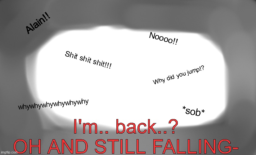 Teaser for Chapter 13 | Alain!! Noooo!! Shit shit shit!!! Why did you jump!? whywhywhywhywhywhy; *sob*; I'm.. back..?
OH AND STILL FALLING- | made w/ Imgflip meme maker