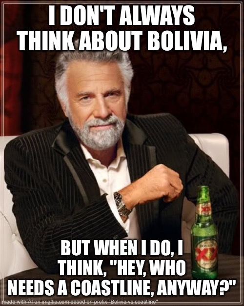 Bolivia meme | I DON'T ALWAYS THINK ABOUT BOLIVIA, BUT WHEN I DO, I THINK, "HEY, WHO NEEDS A COASTLINE, ANYWAY?" | image tagged in memes,the most interesting man in the world,bolivia,coastline | made w/ Imgflip meme maker