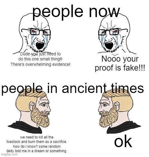 Soy Wojaks vs chads | people now; Dude you just need to do this one small thing!! There's overwhelming evidence! Nooo your proof is fake!!! people in ancient times; ok; we need to kill all the livestock and burn them as a sacrifice. how do i know? some random deity told me in a dream or something. | image tagged in soy wojaks vs chads | made w/ Imgflip meme maker