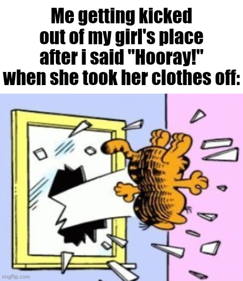 Garfield being thrown out of the window | Me getting kicked out of my girl's place after i said "Hooray!" when she took her clothes off: | image tagged in garfield being thrown out of the window | made w/ Imgflip meme maker