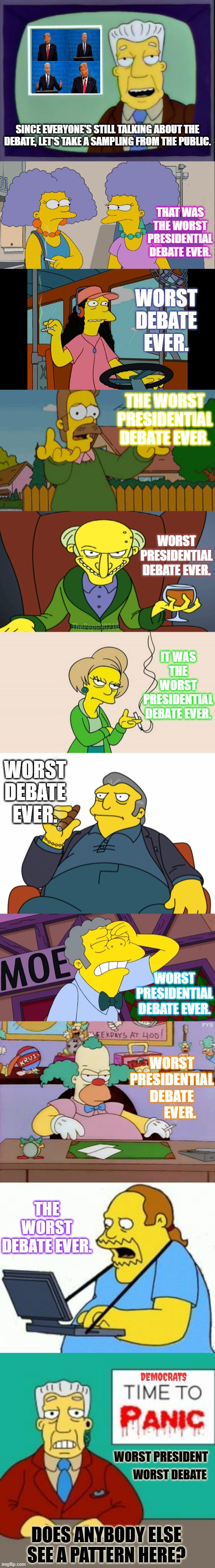 Opinions From The People | SINCE EVERYONE'S STILL TALKING ABOUT THE DEBATE, LET'S TAKE A SAMPLING FROM THE PUBLIC. THAT WAS THE WORST PRESIDENTIAL DEBATE EVER. WORST DEBATE EVER. THE WORST PRESIDENTIAL DEBATE EVER. WORST PRESIDENTIAL DEBATE EVER. IT WAS THE WORST PRESIDENTIAL DEBATE EVER. WORST DEBATE EVER. WORST PRESIDENTIAL DEBATE EVER. WORST PRESIDENTIAL DEBATE       EVER. THE WORST DEBATE EVER. DEMOCRATS; WORST PRESIDENT; WORST DEBATE; DOES ANYBODY ELSE SEE A PATTERN HERE? | image tagged in kent brockman,presidential debate,public,opinion,see,pattern | made w/ Imgflip meme maker