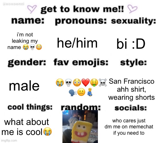 i did the thing | i’m not leaking my name 😭💀😳; he/him; bi :D; 😭💀😳❤️🤑☠️
🗣️😐🫃; male; San Francisco ahh shirt, wearing shorts; who cares just dm me on memechat if you need to; what about me is cool😭 | image tagged in get to know me but better | made w/ Imgflip meme maker