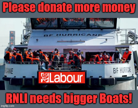 RNLI - please donate | Please donate more money; Don't surrender; Labour's 'TAXBOT'; IF YOU HAVE PERSONAL SAVINGS; LABOURS TAX PROPOSALS WILL RESULT IN =; Labours new 'DEATH TAX'; RACHEL REEVES; SORRY KIDS !!! Who'll be paying Labours new; 'DEATH TAX' ? It won't be your dear departed; 12x Brand New; 12x new taxes Pensions & Inheritance? Starmer's coming after your pension? Lady Victoria Starmer; CORBYN EXPELLED; Labour pledge 'Urban centres' to help house 'Our Fair Share' of our new Migrant friends; New Home for our New Immigrant Friends !!! The only way to keep the illegal immigrants in the UK; CITIZENSHIP FOR ALL; ; Amnesty For all Illegals; Sir Keir Starmer MP; Muslim Votes Matter; Blood on Starmers hands? Burnham; Taxi for Rayner ? #RR4PM;100's more Tax collectors; Higher Taxes Under Labour; We're Coming for You; Labour pledges to clamp down on Tax Dodgers; Higher Taxes under Labour; Rachel Reeves Angela Rayner Bovvered? Higher Taxes under Labour; Risks of voting Labour; * EU Re entry? * Mass Immigration? * Build on Greenbelt? * Rayner as our PM? * Ulez 20 mph fines? * Higher taxes? * UK Flag change? * Muslim takeover? * End of Christianity? * Economic collapse? TRIPLE LOCK' Anneliese Dodds Rwanda plan Quid Pro Quo UK/EU Illegal Migrant Exchange deal; UK not taking its fair share, EU Exchange Deal = People Trafficking !!! Starmer to Betray Britain, #Burden Sharing #Quid Pro Quo #100,000; #Immigration #Starmerout #Labour #wearecorbyn #KeirStarmer #DianeAbbott #McDonnell #cultofcorbyn #labourisdead #labourracism #socialistsunday #nevervotelabour #socialistanyday #Antisemitism #Savile #SavileGate #Paedo #Worboys #GroomingGangs #Paedophile #IllegalImmigration #Immigrants #Invasion #Starmeriswrong #SirSoftie #SirSofty #Blair #Steroids AKA Keith ABBOTT BACK; Union Jack Flag in election campaign material; Concerns raised by Black, Asian and Minority ethnic BAMEgroup & activists; Capt U-Turn; Hunt down Tax Dodgers; Higher tax under Labour Sorry about the fatalities; Are you really going to trust Labour with your vote? Pension Triple Lock;; 'Our Fair Share'; Angela Rayner: We’ll build a generation (4x) of Milton Keynes-style new towns;; It's coming direct out of 'YOUR INHERITANCE'; It's coming direct out of 'YOUR INHERITANCE'; HOW DARE YOU HAVE PERSONAL SAVINGS; HIGHEST OVERALL TAX BURDON FOR 100 YRS; Rachel Reeves; I'M COMING FOR YOU; Reeves the 'Raider'; Programmed to raid your Personal Savings; Our UK border to a Starmer Labour Government; RNLI needs bigger Boats! | image tagged in illegal immigration,labourisdead,palestine hamas muslim vote,stop boats rwanda,starmer pm lol,no convidence vote | made w/ Imgflip meme maker