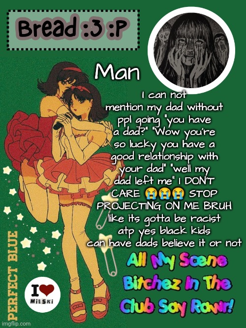 yes ik im lucky but its gotten so bad my ex was lowkey obsessed with my dad | I can not mention my dad without ppl going "you have a dad?" "Wow you're so lucky you have a good relationship with your dad" "well my dad left me" I DON'T CARE 😭😭😭 STOP PROJECTING ON ME BRUH like its gotta be racist atp yes black kids can have dads believe it or not; Man | image tagged in new bread 2024 temp 33 | made w/ Imgflip meme maker