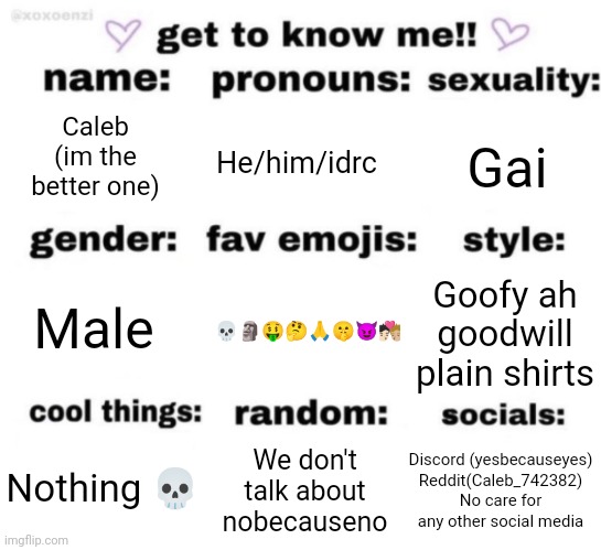 get to know me but better | Caleb (im the better one); He/him/idrc; Gai; 💀🗿🤑🤔🙏🤫😈🧑🏻‍❤️‍💋‍🧑🏼; Goofy ah goodwill plain shirts; Male; Discord (yesbecauseyes)
Reddit(Caleb_742382)
No care for any other social media; We don't talk about nobecauseno; Nothing 💀 | image tagged in get to know me but better | made w/ Imgflip meme maker