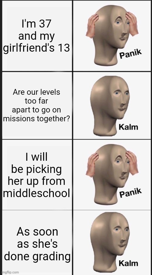 Panik kalm panik kalm | I'm 37 and my girlfriend's 13; Are our levels too far apart to go on missions together? I will be picking her up from middleschool; As soon as she's done grading | image tagged in panik kalm panik kalm,girlfriend,videogames,middle school | made w/ Imgflip meme maker