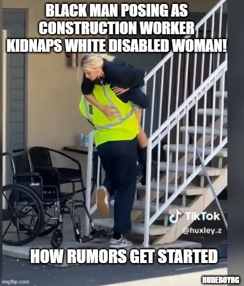 Black Man Kidnaps White Woman | BLACK MAN POSING AS CONSTRUCTION WORKER KIDNAPS WHITE DISABLED WOMAN! HOW RUMORS GET STARTED; RUDEBOYRG | image tagged in black man,kidnap,white woman,disabled,rumors | made w/ Imgflip meme maker