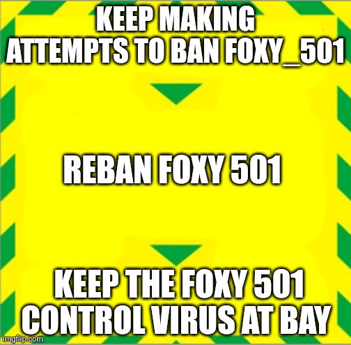 Stay Alert > Control the Virus > Save Lives | KEEP MAKING ATTEMPTS TO BAN FOXY_501; REBAN FOXY 501; KEEP THE FOXY 501 CONTROL VIRUS AT BAY | image tagged in stay alert control the virus save lives | made w/ Imgflip meme maker