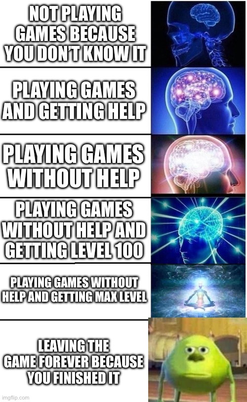 Everyone does the last one | NOT PLAYING GAMES BECAUSE YOU DON’T KNOW IT; PLAYING GAMES AND GETTING HELP; PLAYING GAMES WITHOUT HELP; PLAYING GAMES WITHOUT HELP AND GETTING LEVEL 100; PLAYING GAMES WITHOUT HELP AND GETTING MAX LEVEL; LEAVING THE GAME FOREVER BECAUSE YOU FINISHED IT | image tagged in expanding brain 5 panel | made w/ Imgflip meme maker