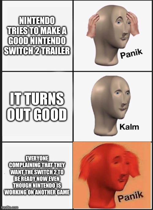 A true story i think | NINTENDO TRIES TO MAKE A GOOD NINTENDO SWITCH 2 TRAILER; IT TURNS OUT GOOD; EVERYONE COMPLAINING THAT THEY WANT THE SWITCH 2 TO BE READY NOW EVEN THOUGH NINTENDO IS WORKING ON ANOTHER GAME | image tagged in memes,panik kalm panik | made w/ Imgflip meme maker