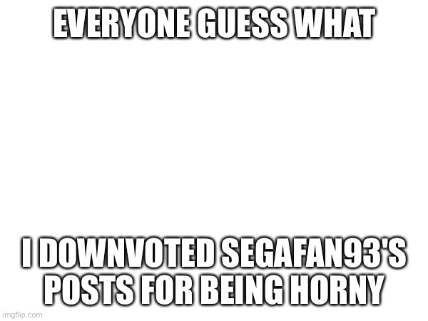 EVERYONE GUESS WHAT; I DOWNVOTED SEGAFAN93'S POSTS FOR BEING HORNY | made w/ Imgflip meme maker