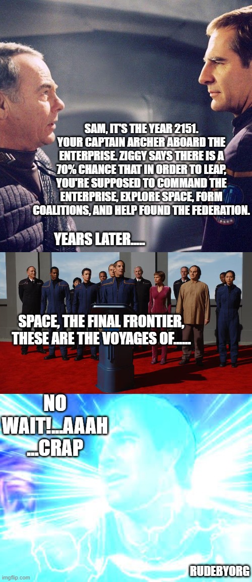 Star Trek Enterprise - Sam Leaps Home | SAM, IT'S THE YEAR 2151. YOUR CAPTAIN ARCHER ABOARD THE ENTERPRISE. ZIGGY SAYS THERE IS A 70% CHANCE THAT IN ORDER TO LEAP, YOU'RE SUPPOSED TO COMMAND THE ENTERPRISE, EXPLORE SPACE, FORM COALITIONS, AND HELP FOUND THE FEDERATION. YEARS LATER..... SPACE, THE FINAL FRONTIER, THESE ARE THE VOYAGES OF...... NO WAIT!...AAAH ...CRAP; RUDEBYORG | image tagged in star trek enterprise,sam becket,quantum leap | made w/ Imgflip meme maker