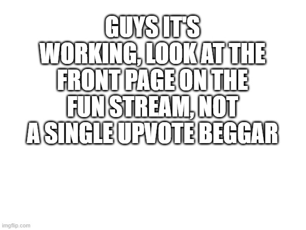 GUYS IT'S WORKING, LOOK AT THE FRONT PAGE ON THE FUN STREAM, NOT A SINGLE UPVOTE BEGGAR | made w/ Imgflip meme maker