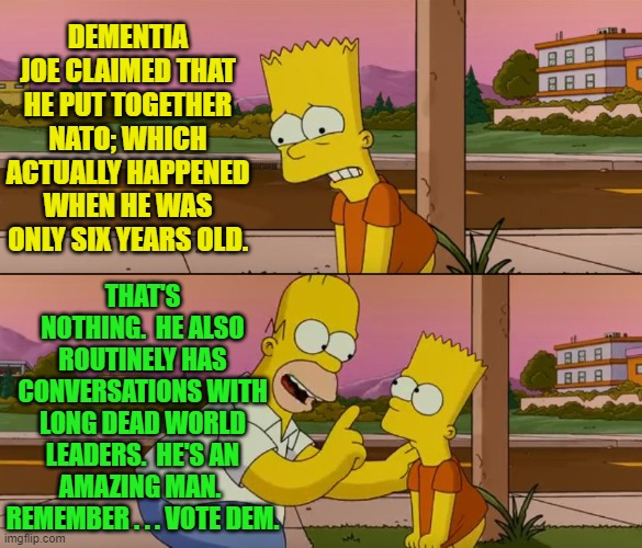 The leftist president is full of surprises. | DEMENTIA JOE CLAIMED THAT HE PUT TOGETHER NATO; WHICH ACTUALLY HAPPENED WHEN HE WAS ONLY SIX YEARS OLD. THAT'S NOTHING.  HE ALSO ROUTINELY HAS CONVERSATIONS WITH LONG DEAD WORLD LEADERS.  HE'S AN AMAZING MAN.  REMEMBER . . . VOTE DEM. | image tagged in simpsons so far | made w/ Imgflip meme maker