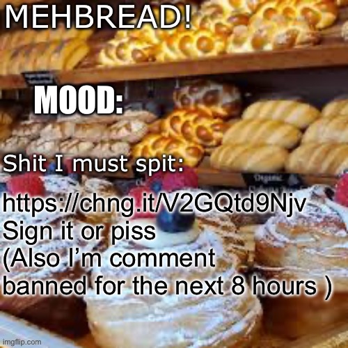 Breadnouncment 3.0 | https://chng.it/V2GQtd9Njv
Sign it or piss
(Also I’m comment banned for the next 8 hours ) | image tagged in breadnouncment 3 0 | made w/ Imgflip meme maker