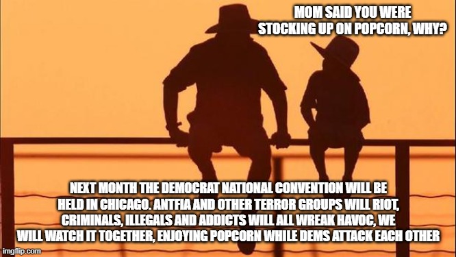 Cowboy wisdom attacking their own is what Dims do | MOM SAID YOU WERE STOCKING UP ON POPCORN, WHY? NEXT MONTH THE DEMOCRAT NATIONAL CONVENTION WILL BE HELD IN CHICAGO. ANTFIA AND OTHER TERROR GROUPS WILL RIOT, CRIMINALS, ILLEGALS AND ADDICTS WILL ALL WREAK HAVOC, WE WILL WATCH IT TOGETHER, ENJOYING POPCORN WHILE DEMS ATTACK EACH OTHER | image tagged in cowboy father and son,cowboy wisdom,democrat war on america,dnc,dim civil war,know them | made w/ Imgflip meme maker