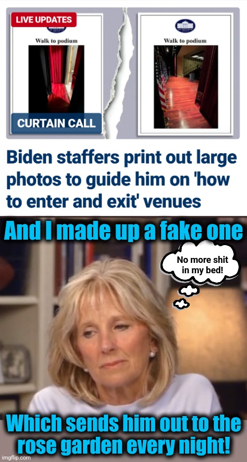 Guiding the POTUS around like he's a child | And I made up a fake one; No more shit
in my bed! Which sends him out to the
rose garden every night! | image tagged in jill biden meme,memes,joe biden,dementia,democrats | made w/ Imgflip meme maker