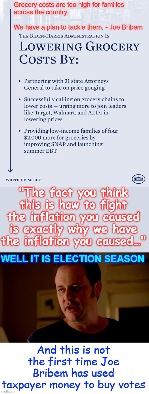 Didn't they say there wasn't any inflation? | Grocery costs are too high for families
across the country.
 
We have a plan to tackle them. - Joe Bribem; "The fact you think this is how to fight the inflation you caused is exactly why we have the inflation you caused…"; WELL IT IS ELECTION SEASON; And this is not the first time Joe Bribem has used taxpayer money to buy votes | image tagged in bidenomics,feel the pain america,biden inflation,biden using taxpayer money to buy more votes | made w/ Imgflip meme maker