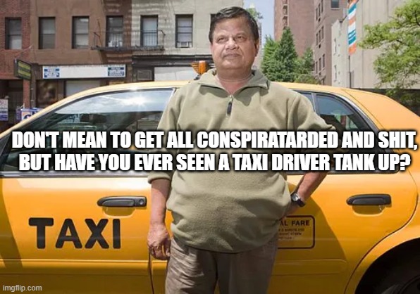 taxi drivers never refuel | DON'T MEAN TO GET ALL CONSPIRATARDED AND SHIT,
BUT HAVE YOU EVER SEEN A TAXI DRIVER TANK UP? | image tagged in taxi,taxi driver,gas station,tank up,refuel | made w/ Imgflip meme maker