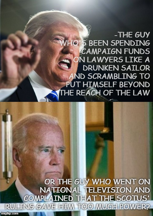 Considering power corrupts, which would you rather have: | -THE GUY WHO'S BEEN SPENDING CAMPAIGN FUNDS ON LAWYERS LIKE A DRUNKEN SAILOR AND SCRAMBLING TO PUT HIMSELF BEYOND THE REACH OF THE LAW; OR THE GUY WHO WENT ON NATIONAL TELEVISION AND COMPLAINED THAT THE SCOTUS' RULING GAVE HIM TOO MUCH POWER? | image tagged in donald trump,sad joe biden | made w/ Imgflip meme maker