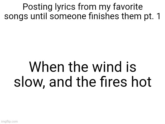 This song is really good | Posting lyrics from my favorite songs until someone finishes them pt. 1; When the wind is slow, and the fires hot | image tagged in blank white template | made w/ Imgflip meme maker