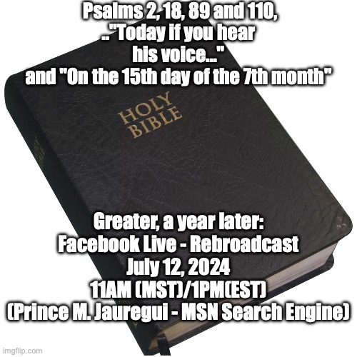 The Truth conquers All. Yesterday, Today and Tomorrow. | Psalms 2, 18, 89 and 110,
.."Today if you hear his voice..."
and "On the 15th day of the 7th month"; Greater, a year later:
Facebook Live - Rebroadcast
July 12, 2024
11AM (MST)/1PM(EST)
(Prince M. Jauregui - MSN Search Engine) | image tagged in bible | made w/ Imgflip meme maker