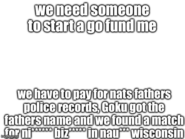 we need 5 bucks | we need someone to start a go fund me; we have to pay for nats fathers police records, Goku got the fathers name and we found a match for ni****** biz***** in nau*** Wisconsin | made w/ Imgflip meme maker