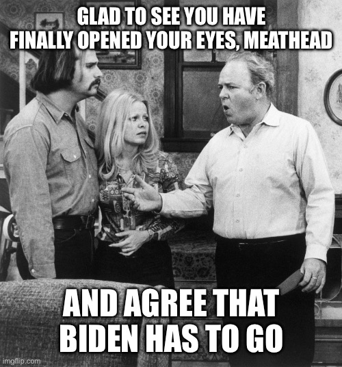 All in the Family | GLAD TO SEE YOU HAVE FINALLY OPENED YOUR EYES, MEATHEAD; AND AGREE THAT BIDEN HAS TO GO | image tagged in all in the family | made w/ Imgflip meme maker