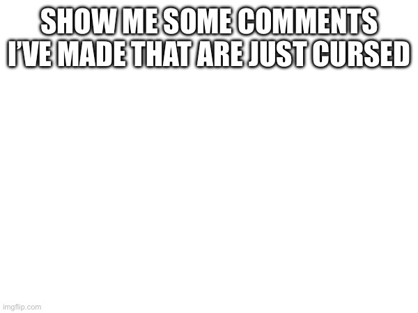 SHOW ME SOME COMMENTS I’VE MADE THAT ARE JUST CURSED | made w/ Imgflip meme maker