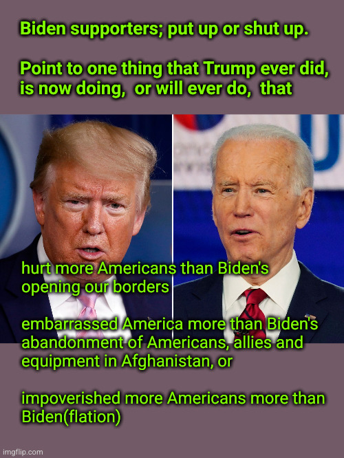 Biden supporters; put up or shut up.   Point to one thing that Trump ever did, is now doing,  or will ever do,  that | Biden supporters; put up or shut up.
 
Point to one thing that Trump ever did,
is now doing,  or will ever do,  that; hurt more Americans than Biden's 
opening our borders
 
embarrassed America more than Biden's
abandonment of Americans, allies and
equipment in Afghanistan, or 
 
impoverished more Americans more than
Biden(flation) | image tagged in donald trump and joe biden,open borders,bidenflation,weak military | made w/ Imgflip meme maker