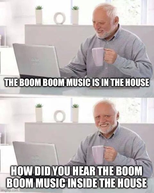 Another boom boom music meme | THE BOOM BOOM MUSIC IS IN THE HOUSE; HOW DID YOU HEAR THE BOOM BOOM MUSIC INSIDE THE HOUSE | image tagged in memes,hide the pain harold | made w/ Imgflip meme maker