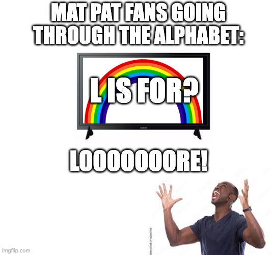 We Love You Mat Pat (updated with no spelling errors) | MAT PAT FANS GOING THROUGH THE ALPHABET:; L IS FOR? LOOOOOOORE! | image tagged in fun | made w/ Imgflip meme maker
