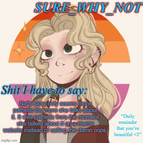 Nat, from one abuse victim to another, CALL THE DAMN COPS. Disregard what your mom says, it's for your own safety. | Nat's story only seems more pathetic the more she talks about it. It was pathetic from the moment she talked about it on a meme website instead of calling the damn cops. | image tagged in swn announcement template version 2 | made w/ Imgflip meme maker