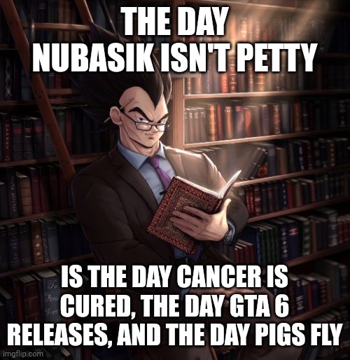 Vegeta reading a book meme | THE DAY NUBASIK ISN'T PETTY; IS THE DAY CANCER IS CURED, THE DAY GTA 6 RELEASES, AND THE DAY PIGS FLY | image tagged in vegeta reading a book meme | made w/ Imgflip meme maker