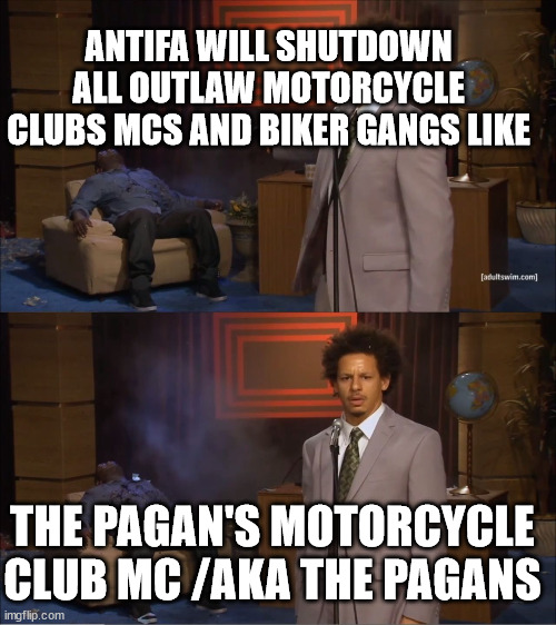 ANTIFA WILL SHUTDOWN ALL OUTLAW MOTORCYCLE CLUBS MCS AND BIKER GANGS LIKE THE PAGAN'S MOTORCYCLE CLUB MC /AKA THE PAGANS | ANTIFA WILL SHUTDOWN ALL OUTLAW MOTORCYCLE CLUBS MCS AND BIKER GANGS LIKE; THE PAGAN'S MOTORCYCLE CLUB MC /AKA THE PAGANS | image tagged in antifa anarchist,outlaw motorcycle clubs mc mcs,biker gangs,the pagan's motorcycle club mc | made w/ Imgflip meme maker