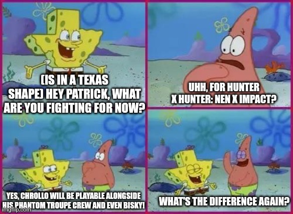 Texas Spongebob | (IS IN A TEXAS SHAPE) HEY PATRICK, WHAT ARE YOU FIGHTING FOR NOW? UHH, FOR HUNTER X HUNTER: NEN X IMPACT? YES, CHROLLO WILL BE PLAYABLE ALONGSIDE HIS PHANTOM TROUPE CREW AND EVEN BISKY! WHAT'S THE DIFFERENCE AGAIN? | image tagged in texas spongebob,hunter x hunter | made w/ Imgflip meme maker