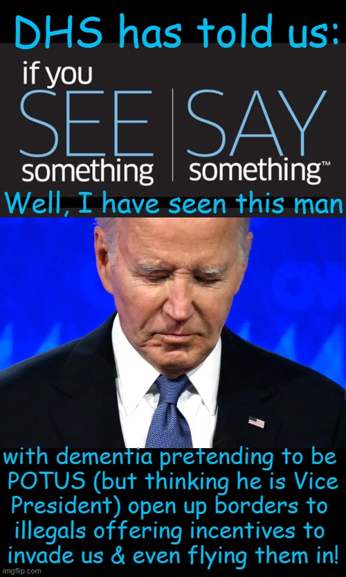 Concerned Citizen | DHS has told us:; Well, I have seen this man; with dementia pretending to be 
POTUS (but thinking he is Vice
President) open up borders to 
illegals offering incentives to 
invade us & even flying them in! | image tagged in political humor,joe biden,dept of homeland security,dhs,if you see something,illegal immigration | made w/ Imgflip meme maker