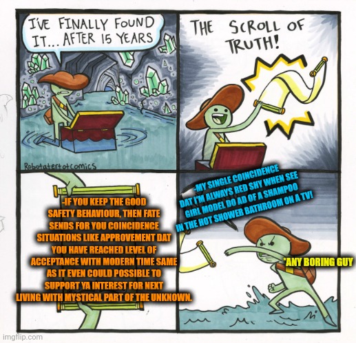 -Just keep breathing, pal. | -IF YOU KEEP THE GOOD SAFETY BEHAVIOUR, THEN FATE SENDS FOR YOU COINCIDENCE SITUATIONS LIKE APPROVEMENT DAT YOU HAVE REACHED LEVEL OF ACCEPTANCE WITH MODERN TIME SAME AS IT EVEN COULD POSSIBLE TO SUPPORT YA INTEREST FOR NEXT LIVING WITH MYSTICAL PART OF THE UNKNOWN. -MY SINGLE COINCIDENCE DAT I'M ALWAYS RED SHY WHEN SEE GIRL MODEL DO AD OF A SHAMPOO IN THE HOT SHOWER BATHROOM ON A TV! *ANY BORING GUY | image tagged in memes,the scroll of truth,coincidence i think not,fastest thing possible,safety first,you are accused of anti-soviet behavior | made w/ Imgflip meme maker