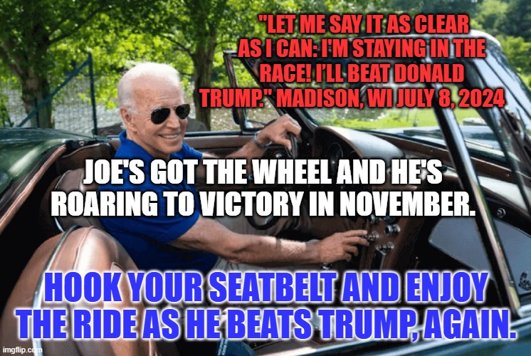 Our Choice? The Tangerine Tyrant and Project 2025, or Joe and the US Constitution. | "LET ME SAY IT AS CLEAR AS I CAN: I'M STAYING IN THE RACE! I’LL BEAT DONALD TRUMP." MADISON, WI JULY 8, 2024; JOE'S GOT THE WHEEL AND HE'S ROARING TO VICTORY IN NOVEMBER. HOOK YOUR SEATBELT AND ENJOY THE RIDE AS HE BEATS TRUMP, AGAIN. | image tagged in politics | made w/ Imgflip meme maker