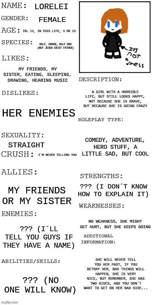 all about me! | LORELEI; FEMALE; IRL 12, IN THIS LIFE, 3 OR 15; HALF, HUMAN, HALF GOD (NOT JESUS CRIST FATHER); MY FRIENDS, MY SISTER, EATING, SLEEPING, DRAWING, HEARING MUSIC; A GIRL WITH A HORRIBLE LIFE, BUT STILL LOOKS HAPPY, NOT BECAUSE SHE IS BRAVE, BUT BECAUSE SHE IS GOING CRAZY; HER ENEMIES; COMEDY, ADVENTURE, HERO STUFF, A LITTLE SAD, BUT COOL; STRAIGHT; I´M NEVER TELLING YOU; ??? (I DON´T KNOW HOW TO EXPLAIN IT); MY FRIENDS OR MY SISTER; NO WEAKNESS, SHE MIGHT GET HURT, BUT SHE KEEPS GOING; ??? (I´LL TELL YOU GUYS IF THEY HAVE A NAME); SHE WILL NEVER TELL YOU HER PAST, IF YOU BETRAY HER, BAD THINGS WILL HAPPEN, SHE IS VERY NICE, BUT REMEMBER, SHE HAS TWO SIDES, AND YOU DON´T WANT TO GET ON HER BAD SIDE... ??? (NO ONE WILL KNOW) | image tagged in updated roleplay oc showcase | made w/ Imgflip meme maker